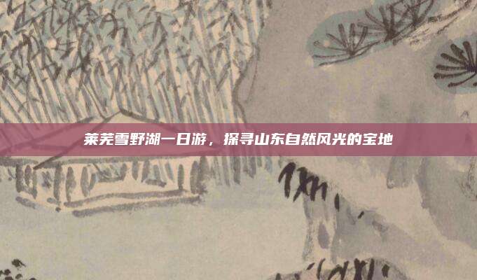莱芜雪野湖一日游，探寻山东自然风光的宝地