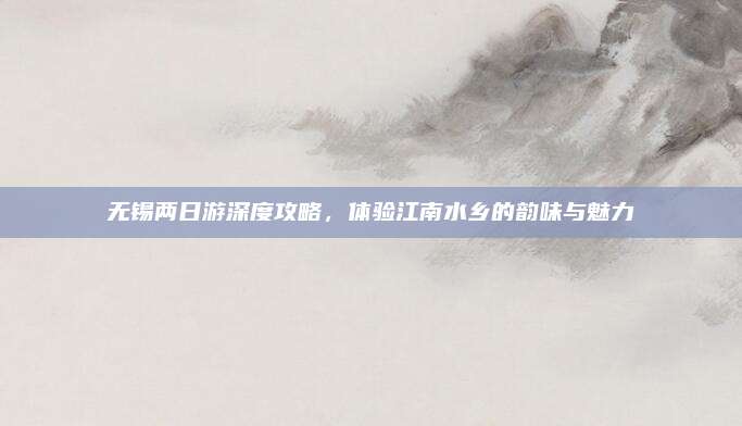 无锡两日游深度攻略，体验江南水乡的韵味与魅力