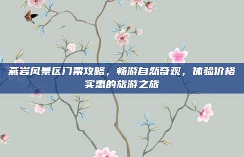 燕岩风景区门票攻略，畅游自然奇观，体验价格实惠的旅游之旅
