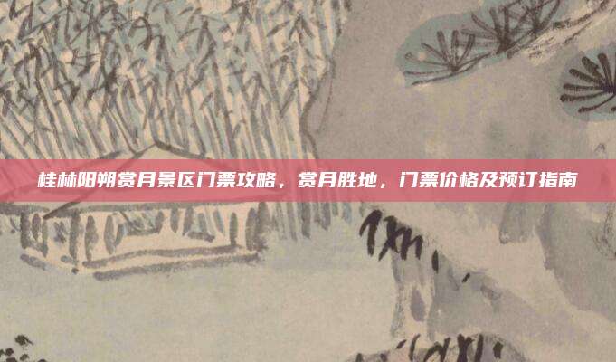 桂林阳朔赏月景区门票攻略，赏月胜地，门票价格及预订指南