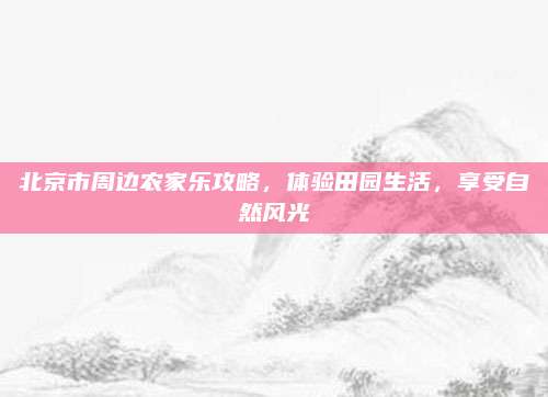 北京市周边农家乐攻略，体验田园生活，享受自然风光