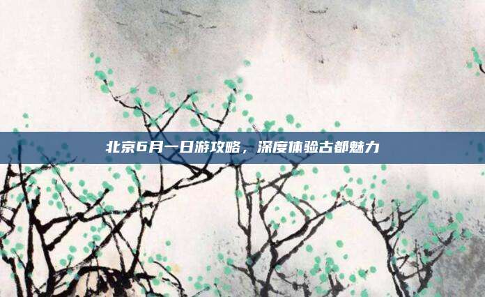 北京6月一日游攻略，深度体验古都魅力