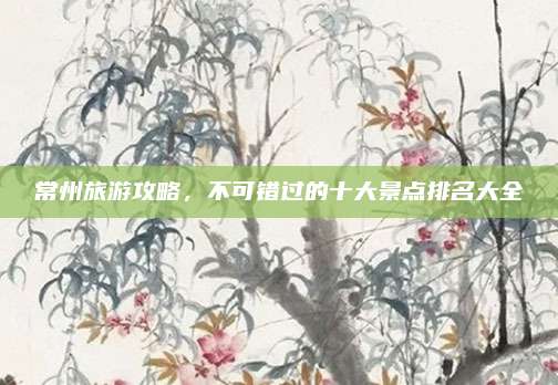 常州旅游攻略，不可错过的十大景点排名大全