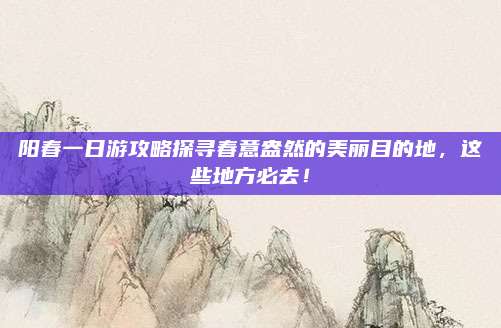 阳春一日游攻略探寻春意盎然的美丽目的地，这些地方必去！