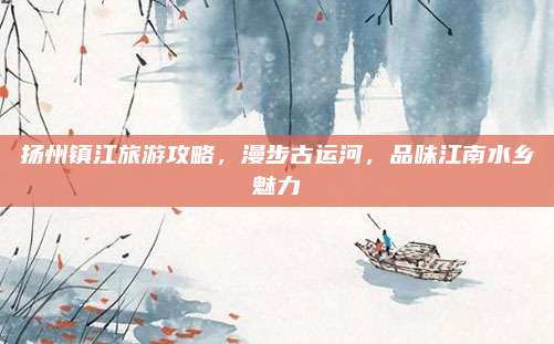 扬州镇江旅游攻略，漫步古运河，品味江南水乡魅力