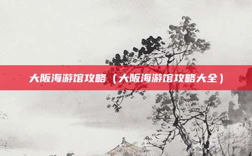 大阪海游馆攻略(大阪海游馆攻略大全)