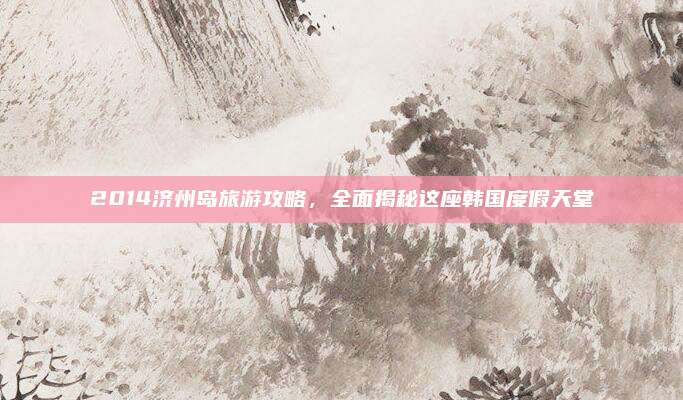 2014济州岛旅游攻略，全面揭秘这座韩国度假天堂