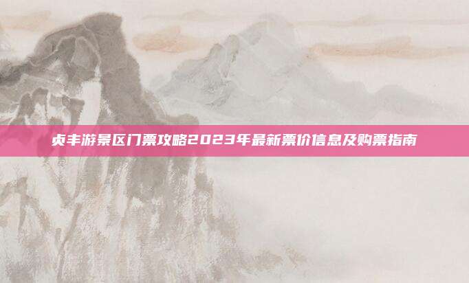 贞丰游景区门票攻略2023年最新票价信息及购票指南