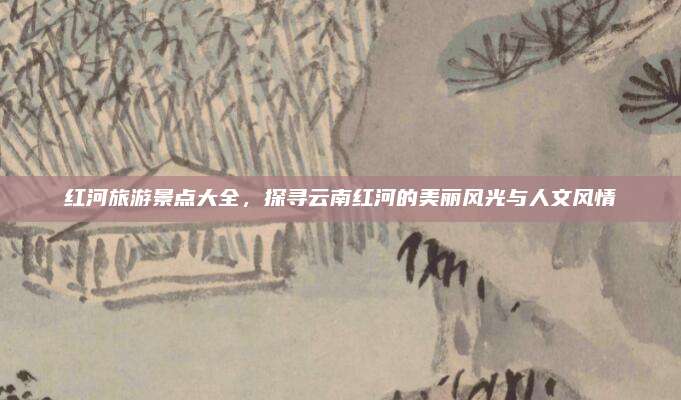 红河旅游景点大全，探寻云南红河的美丽风光与人文风情