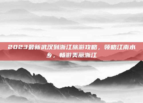 2023最新武汉到浙江旅游攻略，领略江南水乡，畅游美丽浙江