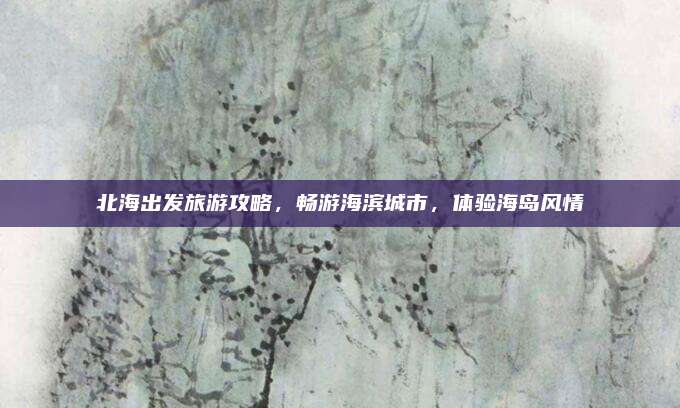 北海出发旅游攻略，畅游海滨城市，体验海岛风情