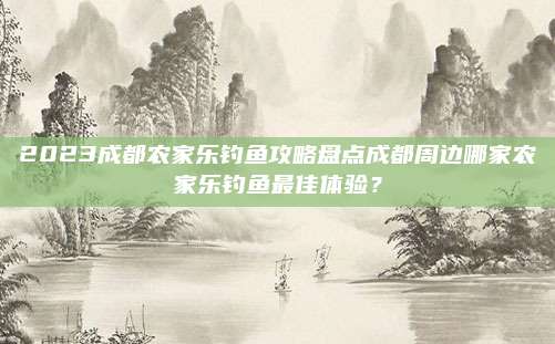 2023成都农家乐钓鱼攻略盘点成都周边哪家农家乐钓鱼最佳体验？