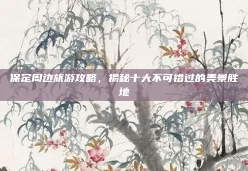 保定周边旅游攻略，揭秘十大不可错过的美景胜地