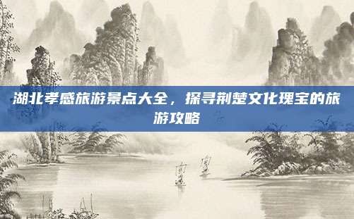 湖北孝感旅游景点大全,探寻荆楚文化瑰宝的旅游攻略