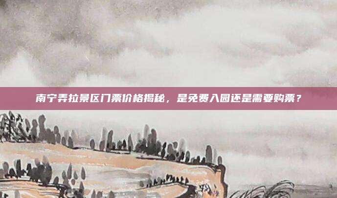 南宁弄拉景区门票价格揭秘，是免费入园还是需要购票？