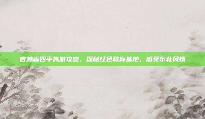 吉林省四平旅游攻略，探秘红色教育基地，感受东北风情