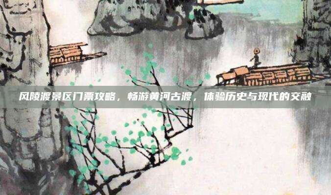 风陵渡景区门票攻略，畅游黄河古渡，体验历史与现代的交融