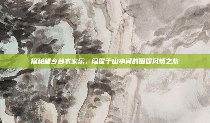探秘望乡台农家乐，隐匿于山水间的田园风情之旅