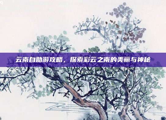 云南自助游攻略，探索彩云之南的美丽与神秘