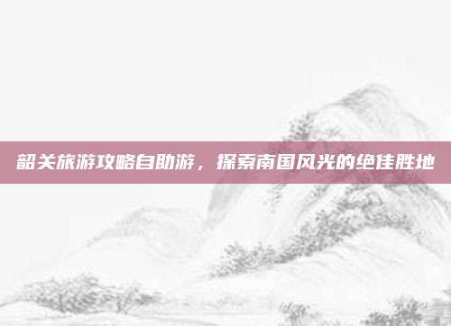 韶关旅游攻略自助游，探索南国风光的绝佳胜地