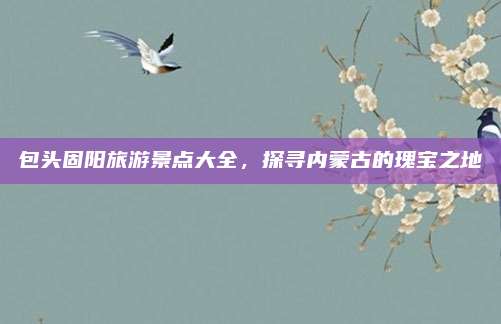 包头固阳旅游景点大全，探寻内蒙古的瑰宝之地