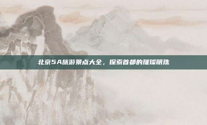 北京5A旅游景点大全，探索首都的璀璨明珠