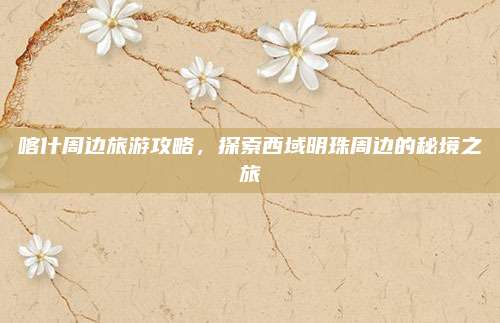 喀什周边旅游攻略，探索西域明珠周边的秘境之旅