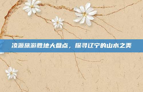 凌源旅游胜地大盘点，探寻辽宁的山水之美