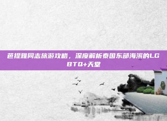 芭提雅同志旅游攻略，深度解析泰国东部海滨的LGBTQ+天堂