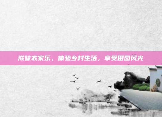 滋味农家乐，体验乡村生活，享受田园风光