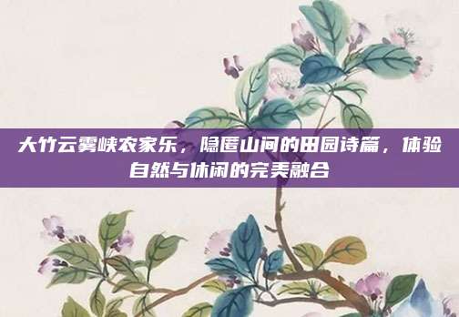 大竹云雾峡农家乐，隐匿山间的田园诗篇，体验自然与休闲的完美融合