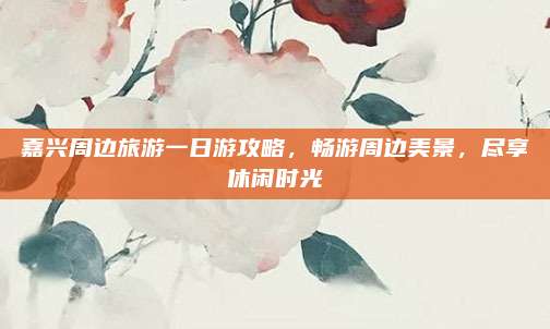 嘉兴周边旅游一日游攻略，畅游周边美景，尽享休闲时光