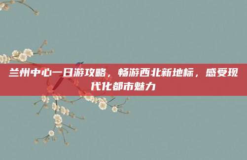 兰州中心一日游攻略，畅游西北新地标，感受现代化都市魅力
