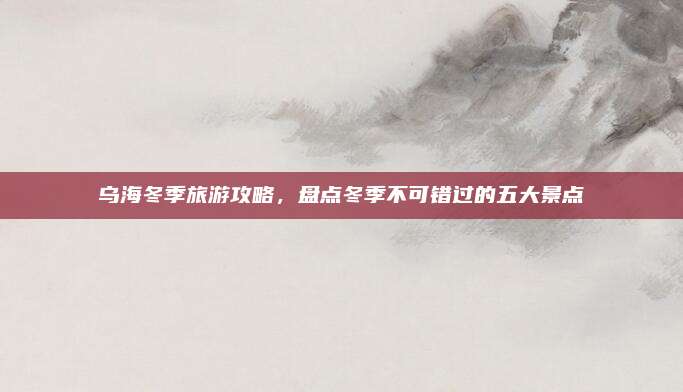 乌海冬季旅游攻略，盘点冬季不可错过的五大景点