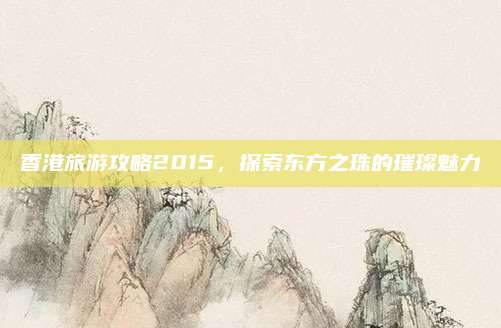香港旅游攻略2015，探索东方之珠的璀璨魅力