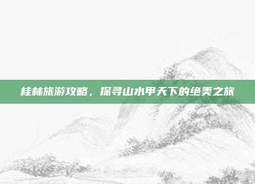 桂林旅游攻略，探寻山水甲天下的绝美之旅