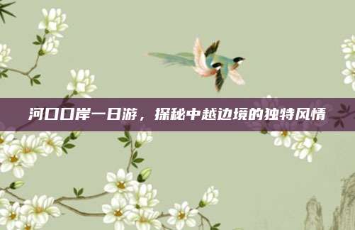 河口口岸一日游，探秘中越边境的独特风情