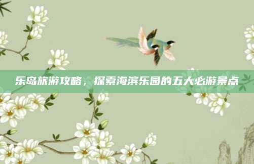 乐岛旅游攻略，探索海滨乐园的五大必游景点