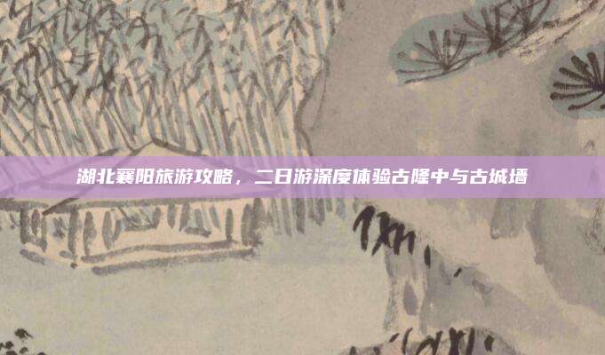 湖北襄阳旅游攻略，二日游深度体验古隆中与古城墙