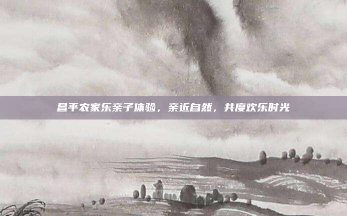 昌平农家乐亲子体验，亲近自然，共度欢乐时光