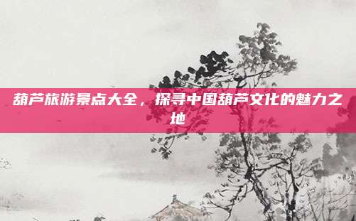 葫芦旅游景点大全，探寻中国葫芦文化的魅力之地
