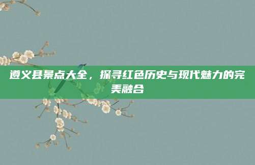 遵义县景点大全，探寻红色历史与现代魅力的完美融合