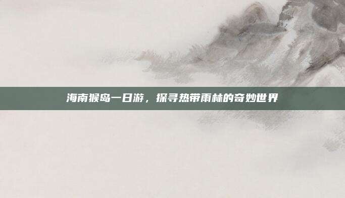 海南猴岛一日游，探寻热带雨林的奇妙世界