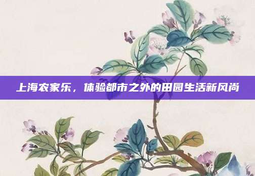 上海农家乐，体验都市之外的田园生活新风尚