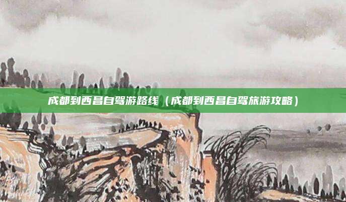 成都到西昌自驾游路线(成都到西昌自驾旅游攻略)