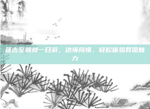 延吉至朝鲜一日游，边境风情，轻松体验异国魅力