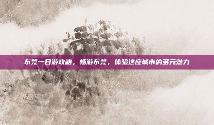 东莞一日游攻略,畅游东莞,体验这座城市的多元魅力