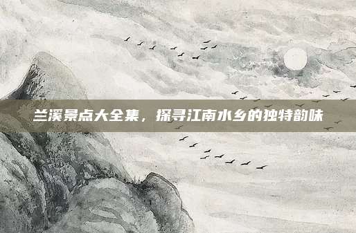 兰溪景点大全集，探寻江南水乡的独特韵味