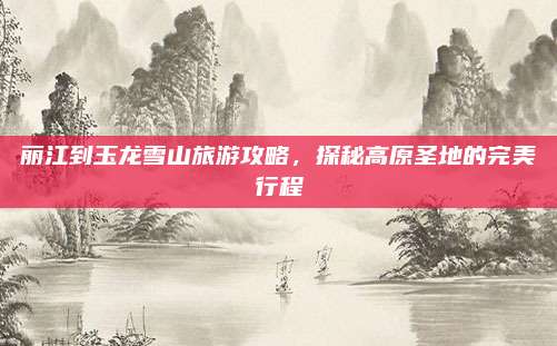 丽江到玉龙雪山旅游攻略，探秘高原圣地的完美行程