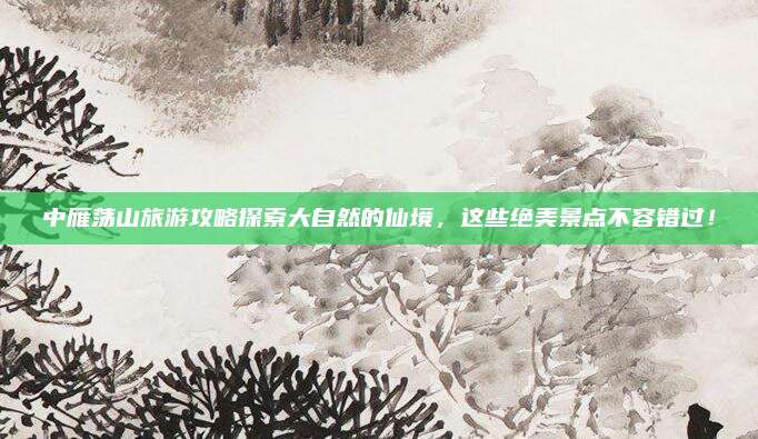 中雁荡山旅游攻略探索大自然的仙境，这些绝美景点不容错过！